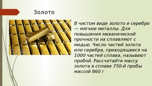 Золото В чистом виде золото и серебро — мягкие металлы. Для повышения механической прочности их сплавляют с медью. Число частей золота или серебра, приходящееся на 1000 частей сплава, называют пробой. Рассчитайте массу золота в сплаве 750-й пробы массой 860 г 