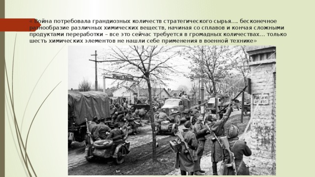 « Война потребовала грандиозных количеств стратегического сырья…. бесконечное разнообразие различных химических веществ, начиная со сплавов и кончая сложными продуктами переработки – все это сейчас требуется в громадных количествах… только шесть химических элементов не нашли себе применения в военной технике»  А.Е.Ферсман   