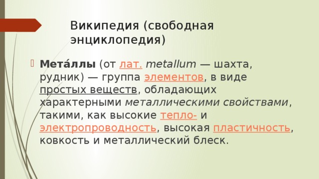 Википедия (свободная энциклопедия) Мета́ллы  (от  лат.   metallum  — шахта, рудник) — группа  элементов , в виде  простых веществ , обладающих характерными  металлическими свойствами , такими, как высокие  тепло-  и  электропроводность , высокая  пластичность , ковкость и металлический блеск. 