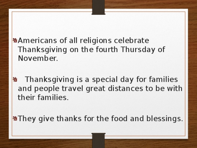 Americans of all religions celebrate Thanksgiving on the fourth Thursday of November.  Thanksgiving is a special day for families and people travel great distances to be with their families. They give thanks for the food and blessings. 