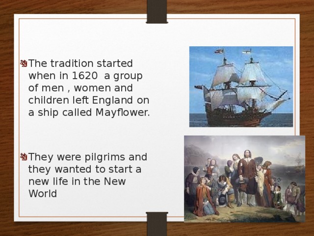 The tradition started when in 1620 a group of men , women and children left England on a ship called Mayflower. They were pilgrims and they wanted to start a new life in the New World 