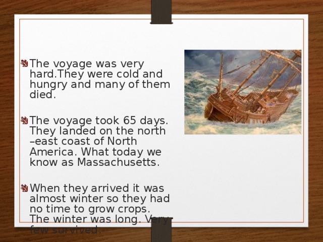 The voyage was very hard.They were cold and hungry and many of them died. The voyage took 65 days. They landed on the north –east coast of North America. What today we know as Massachusetts. When they arrived it was almost winter so they had no time to grow crops. The winter was long. Very few survived. 