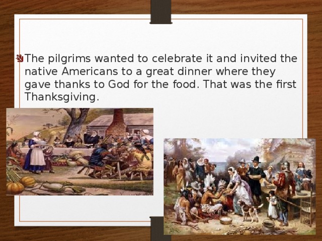 The pilgrims wanted to celebrate it and invited the native Americans to a great dinner where they gave thanks to God for the food. That was the first Thanksgiving. 
