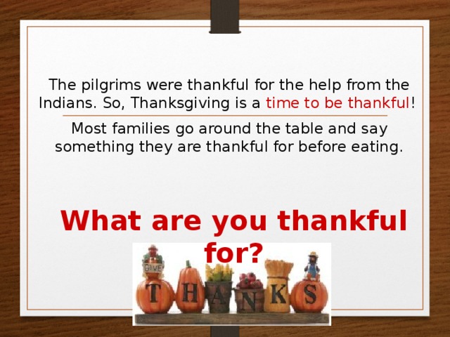 The pilgrims were thankful for the help from the Indians. So, Thanksgiving is a time to be thankful ! Most families go around the table and say something they are thankful for before eating. What are you thankful for?  
