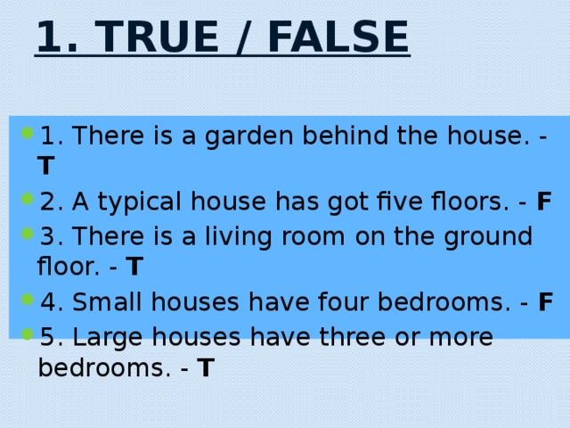 1. True / False   1. There is a garden behind the house. - T 2. A typical house has got five floors. - F 3. There is a living room on the ground floor. - T 4. Small houses have four bedrooms. - F 5. Large houses have three or more bedrooms. - T 