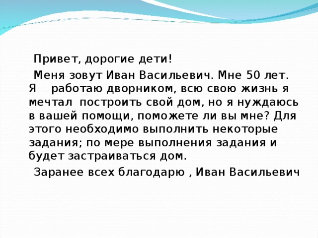  Привет, дорогие дети!  Меня зовут Иван Васильевич. Мне 50 лет. Я  работаю дворником, всю свою жизнь я мечтал  построить свой дом, но я нуждаюсь в вашей помощи, поможете ли вы мне? Для этого необходимо выполнить некоторые задания; по мере выполнения задания и будет застраиваться дом.  Заранее всех благодарю , Иван Васильевич 