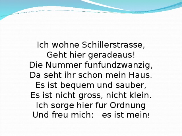                 Ich wohne   Ich wohne Schillerstrasse, Geht hier geradeaus! Die Nummer funfundzwanzig, Da seht ihr schon mein Haus. Es ist bequem und sauber, Es ist nicht gross, nicht klein. Ich sorge hier fur Ordnung Und freu mich : es ist mein ! 