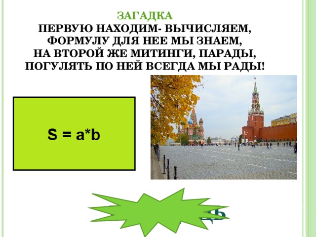      ЗАГАДКА  ПЕРВУЮ НАХОДИМ- ВЫЧИСЛЯЕМ,  ФОРМУЛУ ДЛЯ НЕЕ МЫ ЗНАЕМ,  НА ВТОРОЙ ЖЕ МИТИНГИ, ПАРАДЫ,  ПОГУЛЯТЬ ПО НЕЙ ВСЕГДА МЫ РАДЫ!   П ЛОЩАДЬ 