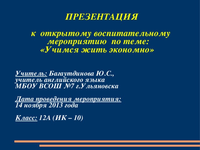  ПРЕЗЕНТАЦИЯ   к открытому воспитательному  мероприятию по теме:  «Учимся жить экономно»   Учитель: Багаутдинова Ю.С.,  учитель английского языка  МБОУ ВСОШ №7 г.Ульяновска   Дата проведения мероприятия:  14 ноября 2013 года   Класс: 12А (ИК – 10) 
