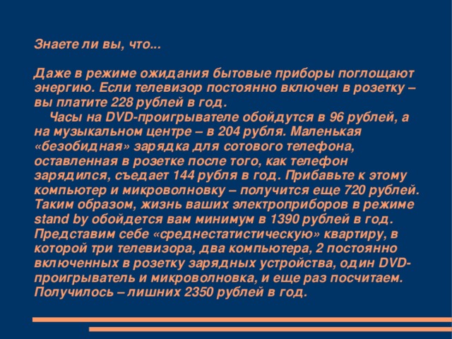 Знаете ли вы, что...   Даже в режиме ожидания бытовые приборы поглощают энергию. Если телевизор постоянно включен в розетку – вы платите 228 рублей в год.  Часы на DVD-проигрывателе обойдутся в 96 рублей, а на музыкальном центре – в 204 рубля. Маленькая «безобидная» зарядка для сотового телефона, оставленная в розетке после того, как телефон зарядился, съедает 144 рубля в год. Прибавьте к этому компьютер и микроволновку – получится еще 720 рублей. Таким образом, жизнь ваших электроприборов в режиме stand by обойдется вам минимум в 1390 рублей в год.  Представим себе «среднестатистическую» квартиру, в которой три телевизора, два компьютера, 2 постоянно включенных в розетку зарядных устройства, один DVD-проигрыватель и микроволновка, и еще раз посчитаем. Получилось – лишних 2350 рублей в год.    