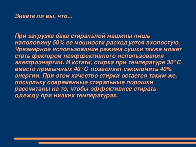 Знаете ли вы, что...    При загрузке бака стиральной машины лишь наполовину 50% ее мощности расходуется вхолостую. Чрезмерное использование режима сушки также может стать фактором неэффективного использования электроэнергии. И кстати, стирка при температуре 30°С вместо привычных 40°С позволяет сэкономить 40% энергии. При этом качество стирки остается таким же, поскольку современные стиральные порошки рассчитаны на то, чтобы эффективнее стирать одежду при низких температурах.   