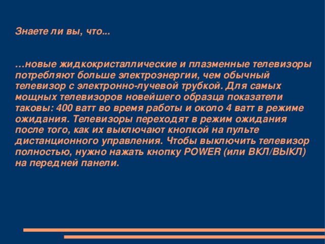 Знаете ли вы, что...    …новые жидкокристаллические и плазменные телевизоры потребляют больше электроэнергии, чем обычный телевизор с электронно-лучевой трубкой. Для самых мощных телевизоров новейшего образца показатели таковы: 400 ватт во время работы и около 4 ватт в режиме ожидания. Телевизоры переходят в режим ожидания после того, как их выключают кнопкой на пульте дистанционного управления. Чтобы выключить телевизор полностью, нужно нажать кнопку POWER (или ВКЛ/ВЫКЛ) на передней панели.   