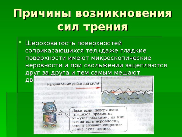Причины возникновения сил трения Шероховатость поверхностей соприкасающихся тел.(даже гладкие поверхности имеют микроскопические неровности и при скольжении зацепляются друг за друга и тем самым мешают движению.) 