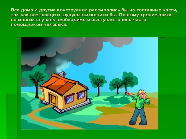 Все дома и другие конструкции рассыпались бы на составные части, так как все гвозди и шурупы выскочили бы. Поэтому трение покоя во многих случаях необходимо и выступает очень часто помощником человека.   