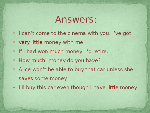 Answers: I can’t come to the cinema with you. I’ve got very little money with me. If I had won much  money, I’d retire. How much  money do you have? Alice won’t be able to buy that car unless she saves some money. I'll buy this car even though I have little  money 