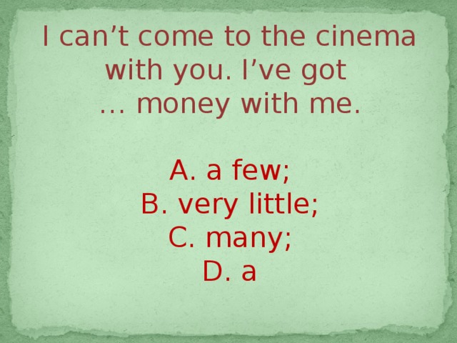 I can’t come to the cinema with you. I’ve got … money with me. А. a few; B. very little; C. many; D. a 