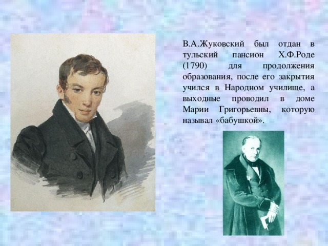 В.А.Жуковский был отдан в тульский пансион Х.Ф.Роде (1790) для продолжения образования, после его закрытия учился в Народном училище, а выходные проводил в доме Марии Григорьевны, которую называл «бабушкой». 