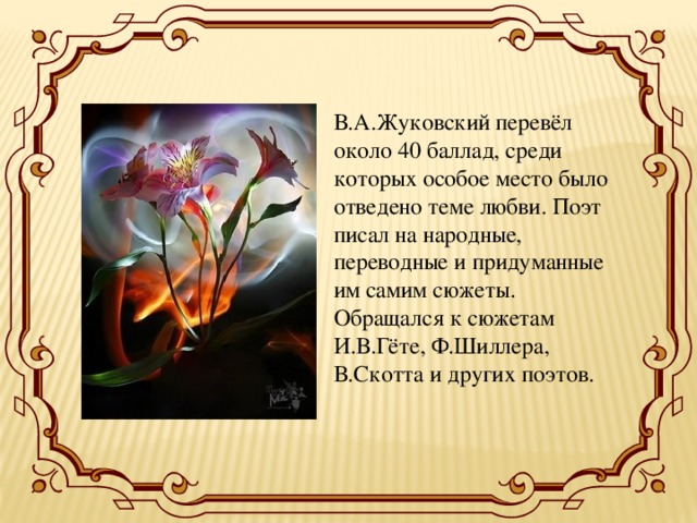 В.А.Жуковский перевёл около 40 баллад, среди которых особое место было отведено теме любви. Поэт писал на народные, переводные и придуманные им самим сюжеты. Обращался к сюжетам И.В.Гёте, Ф.Шиллера, В.Скотта и других поэтов. 