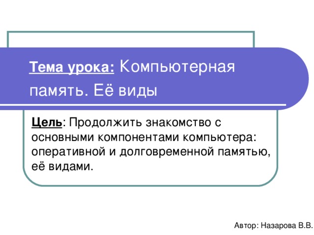 Тема урока:  Компьютерная память. Её виды  Цель : Продолжить знакомство с основными компонентами компьютера: оперативной и долговременной памятью, её видами. Автор: Назарова В.В. 