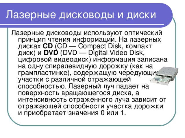 Лазерные дисководы и диски Лазерные дисководы используют оптический принцип чтения информации. На лазерных дисках CD (CD — Compact Disk, компакт диск) и DVD (DVD — Digital Video Disk, цифровой видеодиск) информация записана на одну спиралевидную дорожку (как на грампластинке), содержащую чередующиеся участки с различной отражающей способностью. Лазерный луч падает на поверхность вращающегося диска, а интенсивность отраженного луча зависит от отражающей способности участка дорожки и приобретает значения 0 или 1.   