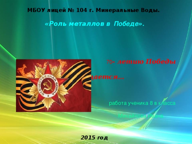  МБОУ лицей № 104 г. Минеральные Воды.    «Роль металлов в Победе » .        70 - летию Победы  посвящается…       работа ученика 8 в класса   Михайлова Ивана.    2015 год 