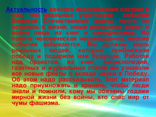 Актуальность  данного исследования состоит в том, что реальных участников событий Великой Отечественной войны почти не осталось в жизни, наши ровесники знают о войне лишь из книг и кинофильмов. Но память человеческая несовершенна, многие события забываются. Мы должны знать реальных людей, которые приближали победу и подарили нам будущее. Работая над проектом, из книг, энциклопедий, газетных и журнальных статей мы узнавали все новые факты о вкладе науки в Победу. Об этом надо рассказывать, этот материал надо приумножать и хранить, чтобы люди знали и помнили, кому мы обязаны годами мирной жизни без войны, кто спас мир от чумы фашизма.   