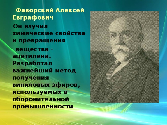  Фаворский Алексей Евграфович  Он изучил химические свойства и превращения  вещества – ацетилена. Разработал важнейший метод получения виниловых эфиров, используемых в оборонительной промышленности  