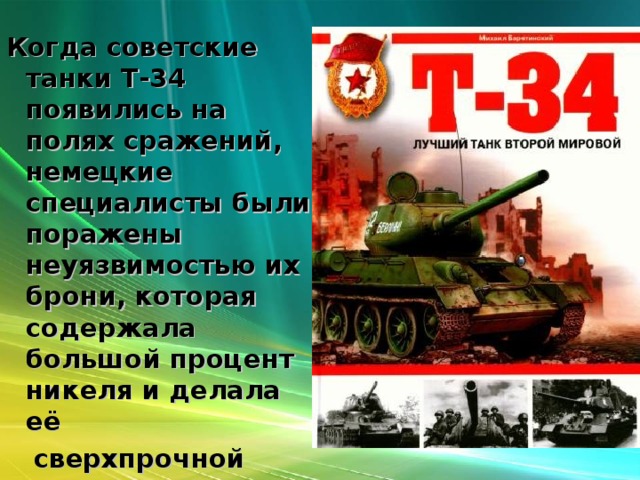 Когда советские танки Т-34 появились на полях сражений, немецкие специалисты были поражены неуязвимостью их брони, которая содержала большой процент никеля и делала её  сверхпрочной  