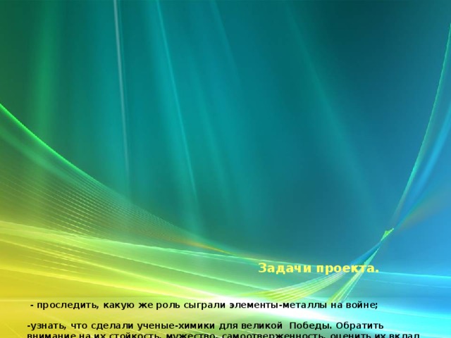          Задачи проекта.     -  проследить, какую же роль сыграли элементы-металлы на войне;    -узнать, что сделали ученые-химики для великой Победы. Обратить внимание на их стойкость, мужество, самоотверженность, оценить их вклад в дело Победы над врагом;   -реализовать связь между химией, историей и литературой;   - воспитывать в учащихся чувство патриотизма, преданности и любви к своей Родине, уважительное отношение к ветеранам войны и тыла, способствовать воспитанию чувства гордости за самоотверженный труд учёных в годы войны, показать и подтвердить значение химических знаний для жизни.   