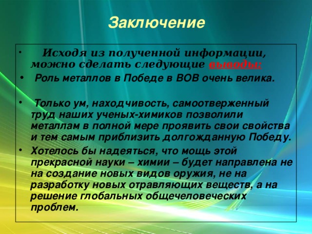 Заключение  Исходя из полученной информации, можно сделать следующие выводы:  Роль металлов в Победе в ВОВ очень велика.  Только ум, находчивость, самоотверженный труд наших ученых-химиков позволили металлам в полной мере проявить свои свойства и тем самым приблизить долгожданную Победу. Хотелось бы надеяться, что мощь этой прекрасной науки – химии – будет направлена не на создание новых видов оружия, не на разработку новых отравляющих веществ, а на решение глобальных общечеловеческих проблем.  