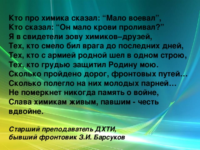 Кто про химика сказал: “Мало воевал”,  Кто сказал: “Он мало крови проливал?”  Я в свидетели зову химиков–друзей,  Тех, кто смело бил врага до последних дней,  Тех, кто с армией родной шел в одном строю,  Тех, кто грудью защитил Родину мою.  Сколько пройдено дорог, фронтовых путей…  Сколько полегло на них молодых парней…  Не померкнет никогда память о войне,  Слава химикам живым, павшим - честь вдвойне.   Старший преподаватель ДХТИ,  бывший фронтовик З.И. Барсуков 