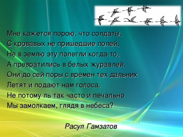 Мне кажется порою, что солдаты, С кровавых не пришедшие полей, Не в землю эту полегли когда-то, А превратились в белых журавлей. Они до сей поры с времен тех дальних Летят и подают нам голоса. Не потому ль так часто и печально Мы замолкаем, глядя в небеса?  Расул Гамзатов  