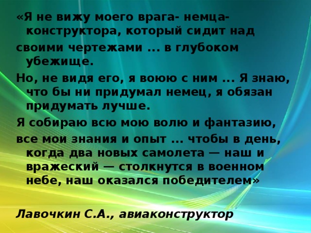 «Я не вижу моего врага- немца-конструктора, который сидит над своими чертежами ... в глубоком убежище. Но, не видя его, я воюю с ним ... Я знаю, что бы ни придумал немец, я обязан придумать лучше. Я собираю всю мою волю и фантазию, все мои знания и опыт ... чтобы в день, когда два новых самолета — наш и вражеский — столкнутся в военном небе, наш оказался победителем»   Лавочкин С.А., авиаконструктор  