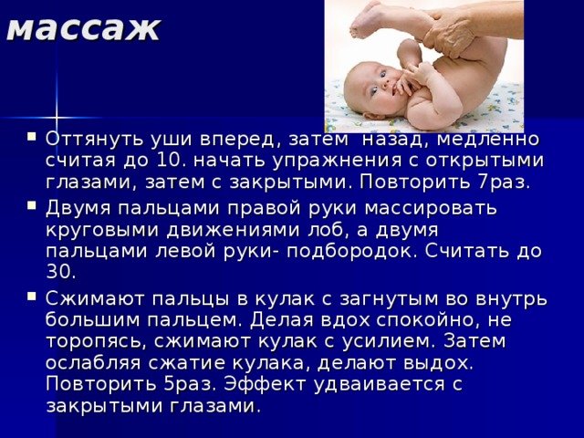 массаж Оттянуть уши вперед, затем назад, медленно считая до 10. начать упражнения с открытыми глазами, затем с закрытыми. Повторить 7раз. Двумя пальцами правой руки массировать круговыми движениями лоб, а двумя пальцами левой руки- подбородок. Считать до 30. Сжимают пальцы в кулак с загнутым во внутрь большим пальцем. Делая вдох спокойно, не торопясь, сжимают кулак с усилием. Затем ослабляя сжатие кулака, делают выдох. Повторить 5раз. Эффект удваивается с закрытыми глазами. 