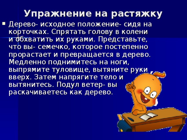 Упражнение на растяжку    Дерево- исходное положение- сидя на корточках. Спрятать голову в колени и обхватить их руками. Представьте, что вы- семечко, которое постепенно прорастает и превращается в дерево. Медленно поднимитесь на ноги, выпрямите туловище, вытяните руки вверх. Затем напрягите тело и вытянитесь. Подул ветер- вы раскачиваетесь как дерево.  