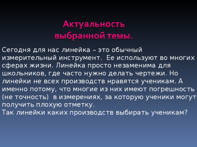 Сегодня для нас линейка – это обычный измерительный инструмент. Ее используют во многих сферах жизни. Линейка просто незаменима для школьников, где часто нужно делать чертежи. Но линейки не всех производств нравятся ученикам. А именно потому, что многие из них имеют погрешность ( не точность) в измерениях, за которую ученики могут получить плохую отметку. Так линейки каких производств выбирать ученикам? 