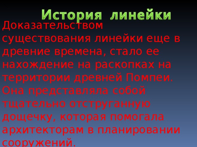Доказательством существования линейки еще в древние времена, стало ее нахождение на раскопках на территории древней Помпеи. Она представляла собой тщательно отструганную дощечку, которая помогала архитекторам в планировании сооружений. 