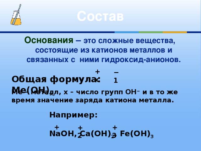 Состав Основания  – это сложные вещества, состоящие из катионов металлов и связанных с ними гидроксид-анионов. +х − 1 Общая формула: Mе(OH) х, Mе – металл, х – число групп OH − и в то же время значение заряда катиона металла. Например:  NaOH, Ca(OH) 2 , Fe(OH) 3 + +3 +2 