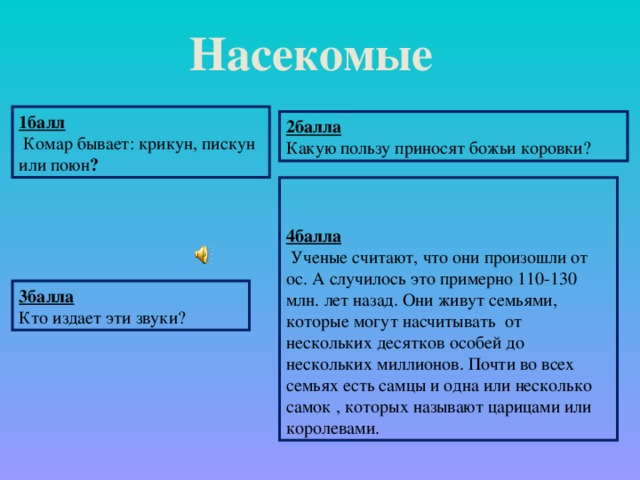 Насекомые  1балл  Комар бывает: крикун, пискун или поюн ? 2балла Какую пользу приносят божьи коровки?   4балла  Ученые считают, что они произошли от ос. А случилось это примерно 110-130 млн. лет назад. Они живут семьями, которые могут насчитывать от нескольких десятков особей до нескольких миллионов. Почти во всех семьях есть самцы и одна или несколько самок , которых называют царицами или королевами. 3балла Кто издает эти звуки?
