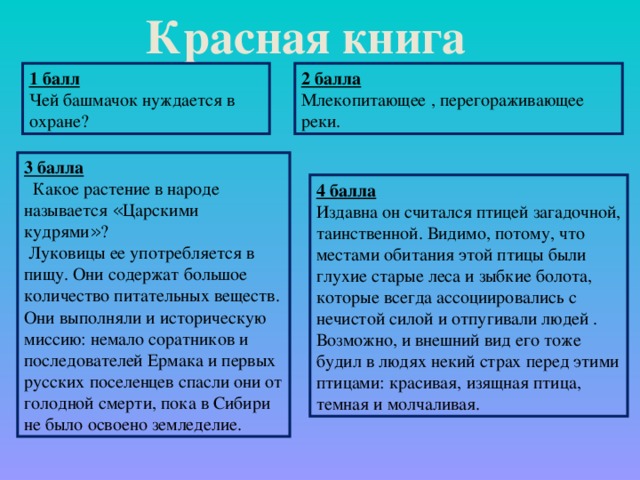 Красная книга 2 балла Млекопитающее , перегораживающее реки.  1 балл  Чей башмачок нуждается в охране?  3 балла  Какое растение в народе называется « Царскими кудрями » ?  Луковицы ее употребляется в пищу. Они содержат большое количество питательных веществ. Они выполняли и историческую миссию: немало соратников и последователей Ермака и первых русских поселенцев спасли они от голодной смерти, пока в Сибири не было освоено земледелие.  4 балла Издавна он считался птицей загадочной, таинственной. Видимо, потому, что местами обитания этой птицы были глухие старые леса и зыбкие болота, которые всегда ассоциировались с нечистой силой и отпугивали людей . Возможно, и внешний вид его тоже будил в людях некий страх перед этими птицами: красивая, изящная птица, темная и молчаливая.