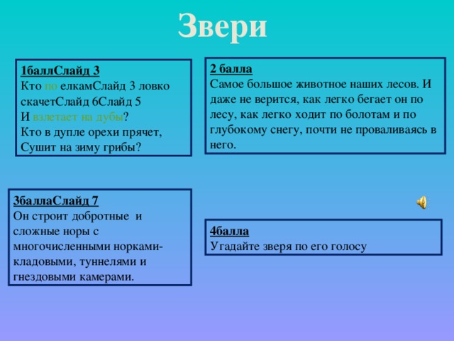 Звери 2 балла Самое большое животное наших лесов. И даже не верится, как легко бегает он по лесу, как легко ходит по болотам и по глубокому снегу, почти не проваливаясь в него. 1баллСлайд 3 Кто по елкамСлайд 3 ловко скачетСлайд 6Слайд 5 И взлетает  на  дубы ? Кто в дупле орехи прячет, Сушит на зиму грибы? 3баллаСлайд 7 Он строит добротные и сложные норы с многочисленными норками-кладовыми, туннелями и гнездовыми камерами.  4балла Угадайте зверя по его голосу