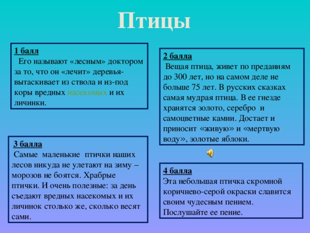 Птицы 1 балл   Его называют «лесным» доктором за то, что он «лечит» деревья- вытаскивает из ствола и из-под коры вредных насекомых и их личинки.  2 балла  Вещая птица, живет по преданиям до 300 лет, но на самом деле не больше 75 лет. В русских сказках самая мудрая птица. В ее гнезде хранятся золото, серебро и самоцветные камни. Достает и приносит « живую » и « мертвую воду » , золотые яблоки.    3 балла  Самые маленькие птички наших лесов никуда не улетают на зиму –морозов не боятся. Храбрые птички. И очень полезные: за день съедают вредных насекомых и их личинок столько же, сколько весят сами.  4 балла Эта небольшая птичка скромной  коричнево-серой окраски славится своим чудесным пением. Послушайте ее пение.