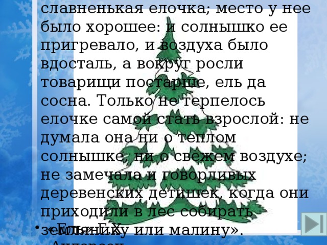 14. «Стояла в лесу этакая славненькая елочка; место у нее было хорошее: и солнышко ее пригревало, и воздуха было вдосталь, а вокруг росли товарищи постарше, ель да сосна. Только не терпелось елочке самой стать взрослой: не думала она ни о теплом солнышке, ни о свежем воздухе; не замечала и говорливых деревенских детишек, когда они приходили в лес собирать землянику или малину». «Ель» Г.Х. Андерсен   