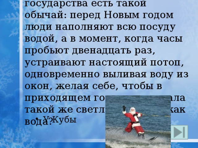 19. У какого островного государства есть такой обычай: перед Новым годом  люди наполняют всю посуду водой, а в момент, когда часы пробьют двенадцать раз, устраивают настоящий потоп, одновременно выливая воду из окон, желая себе, чтобы в приходящем году жизнь стала такой же светлой и ясной, как вода? У Кубы 