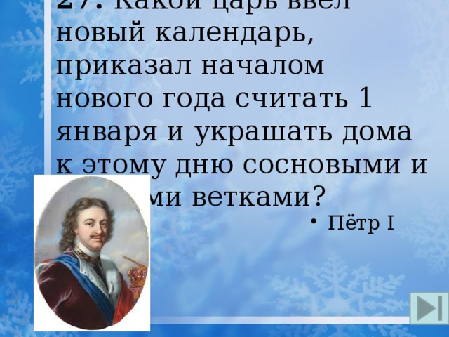 27. Какой царь ввёл новый календарь, приказал началом нового года считать 1 января и украшать дома к этому дню сосновыми и еловыми ветками? Пётр I 