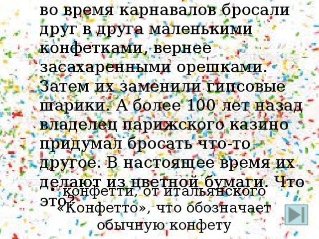 28. В начале XIX века римляне во время карнавалов бросали друг в друга маленькими конфетками, вернее засахаренными орешками. Затем их заменили гипсовые шарики. А более 100 лет назад владелец парижского казино придумал бросать что-то другое. В настоящее время их делают из цветной бумаги. Что это? конфетти, от итальянского «Конфетто», что обозначает обычную конфету 