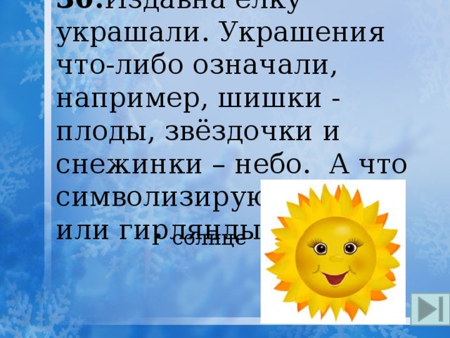30. Издавна ёлку украшали. Украшения что-либо означали, например, шишки - плоды, звёздочки и снежинки – небо. А что символизируют свечи или гирлянды? солнце 