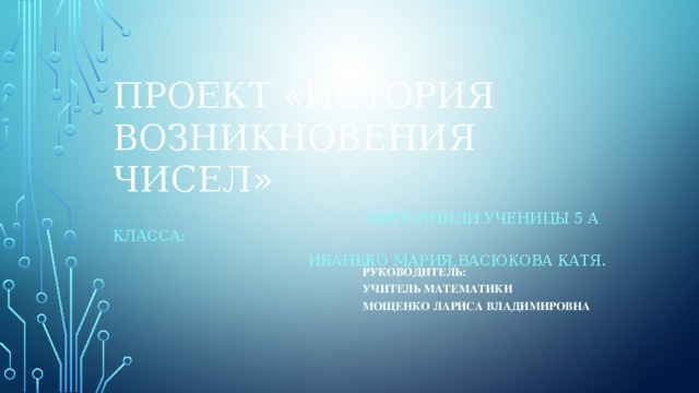 Проект «История возникновения чисел»  Выполнили ученицы 5 а класса: Иванько мария,васюкова катя. Руководитель: учитель математики Мощенко Лариса Владимировна 