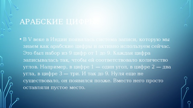 Арабские цифры. В V веке в Индии появилась система записи, которую мы знаем как арабские цифры и активно используем сейчас. Это был набор из 9 цифр от 1 до 9. Каждая цифра записывалась так, чтобы ей соответствовало количество углов. Например, в цифре 1 — один угол, в цифре 2 — два угла, в цифре 3 — три. И так до 9. Нуля еще не существовало, он появился позже. Вместо него просто оставляли пустое место. 