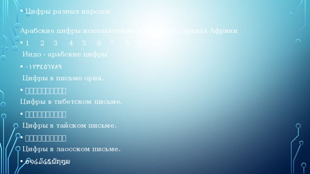 Цифры разных народов  Арабские цифры используемые в арабских странах Африки 1     2    3     4    5     6    7     8    9     0  Индо - арабские цифры ٠١٢٣٤٥٦٧٨٩  Цифры в письме ория. ୦୧୨୩୪୫୬୭୮୯ Цифры в тибетском письме. ༠༡༢༣༤༥༦༧༨༩  Цифры в тайском письме. ๐๑๒๓๔๕๖๗๘๙  Цифры в лаосском письме. ໐໑໒໓໔໕໖໗໘໙ 